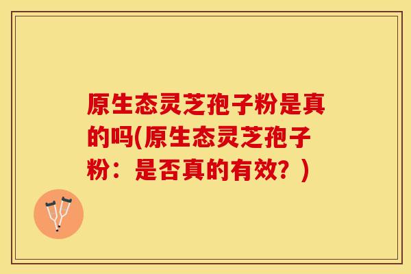 原生态灵芝孢子粉是真的吗(原生态灵芝孢子粉:是否真的有效?)