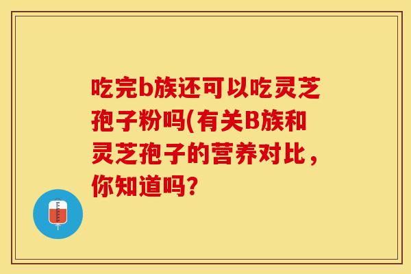 吃完b族还可以吃灵芝孢子粉吗(有关B族和灵芝孢子的营养对比,你知道吗?