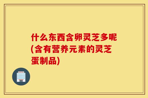 什么东西含卵灵芝多呢(含有营养元素的灵芝蛋制品)