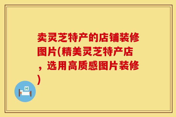 卖灵芝特产的店铺装修图片(精美灵芝特产店,选用高质感图片装修)