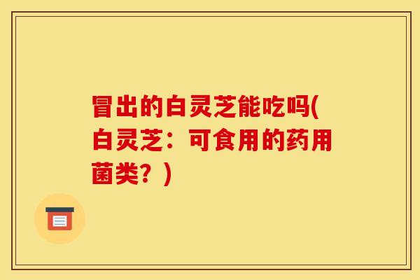 冒出的白灵芝能吃吗(白灵芝:可食用的药用菌类?)