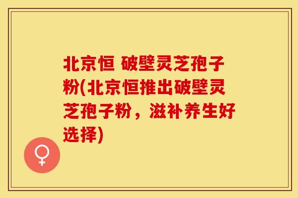 北京恒 破壁灵芝孢子粉(北京恒推出破壁灵芝孢子粉,滋补养生好选择)