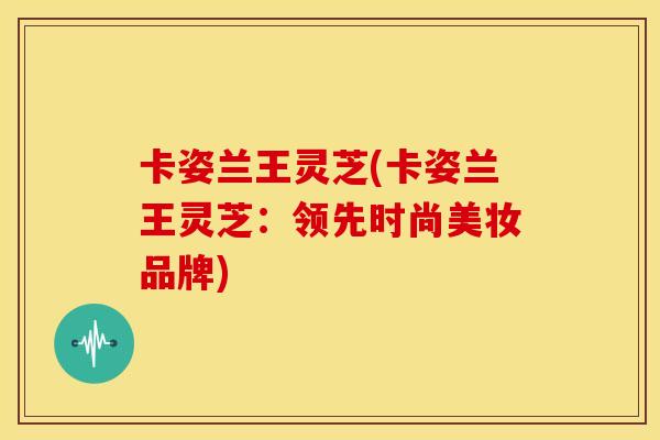 卡姿兰王灵芝(卡姿兰王灵芝：领先时尚美妆品牌)