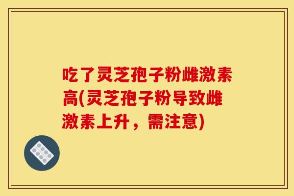 吃了灵芝孢子粉雌激素高(灵芝孢子粉导致雌激素上升，需注意)