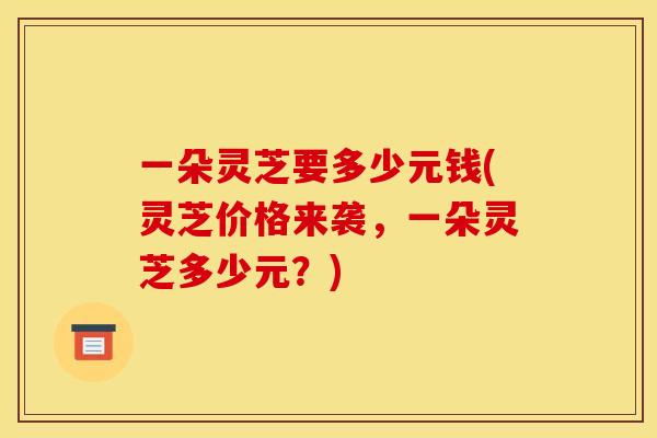 一朵灵芝要多少元钱(灵芝价格来袭，一朵灵芝多少元？)