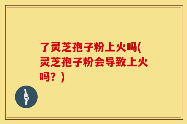 了灵芝孢子粉上火吗(灵芝孢子粉会导致上火吗？)