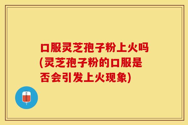 口服灵芝孢子粉上火吗(灵芝孢子粉的口服是否会引发上火现象)