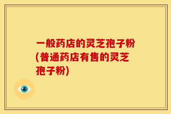 一般药店的灵芝孢子粉(普通药店有售的灵芝孢子粉)
