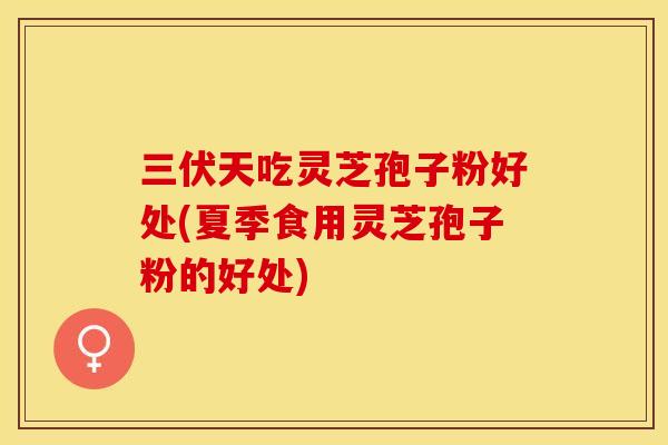 三伏天吃灵芝孢子粉好处(夏季食用灵芝孢子粉的好处)