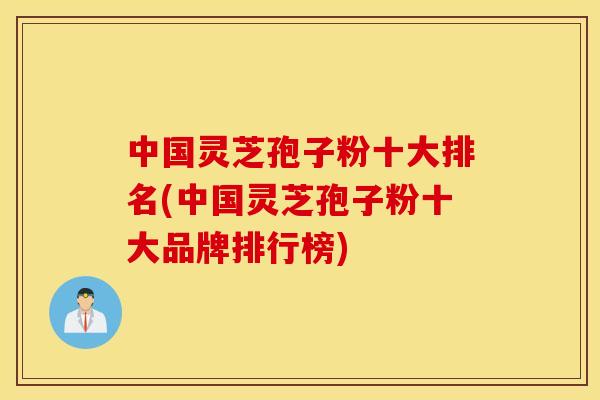 中国灵芝孢子粉十大排名(中国灵芝孢子粉十大品牌排行榜)
