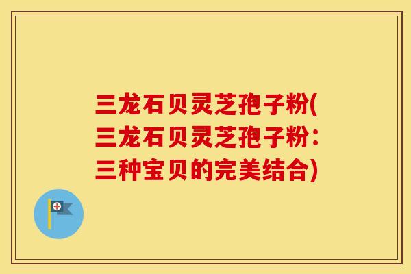 三龙石贝灵芝孢子粉(三龙石贝灵芝孢子粉:三种宝贝的完美结合)