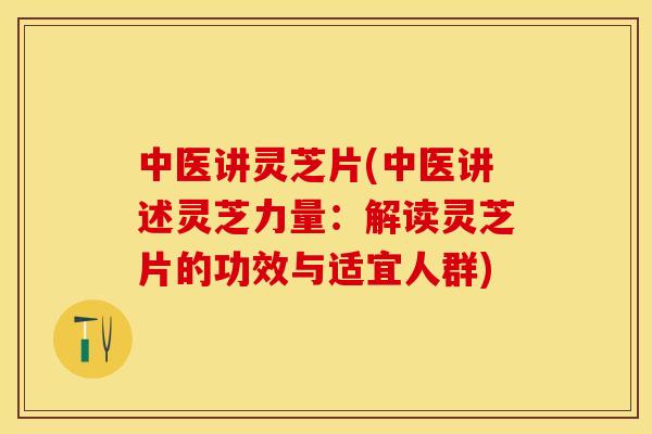 中医讲灵芝片(中医讲述灵芝力量:解读灵芝片的功效与适宜人群)