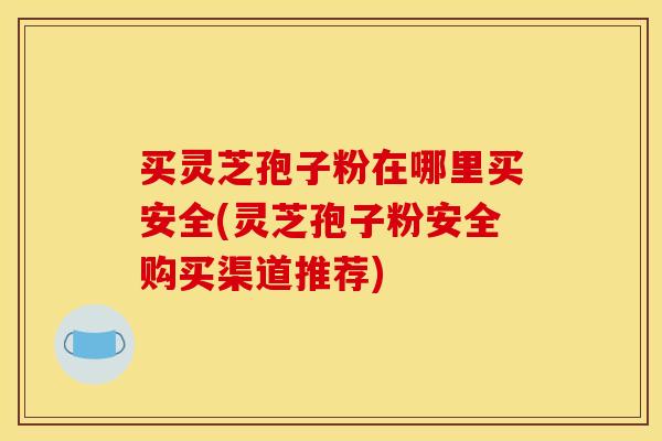 买灵芝孢子粉在哪里买安全(灵芝孢子粉安全购买渠道推荐)