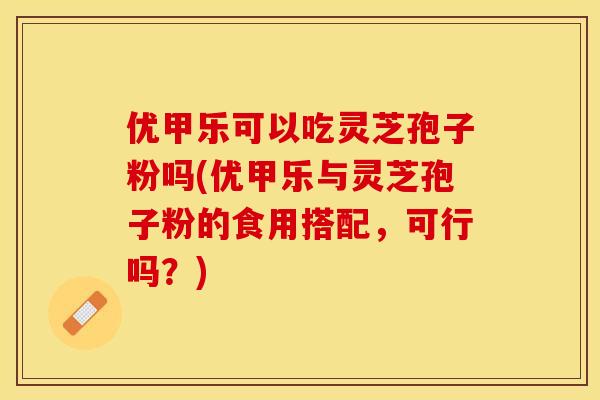 优甲乐可以吃灵芝孢子粉吗(优甲乐与灵芝孢子粉的食用搭配,可行吗?)