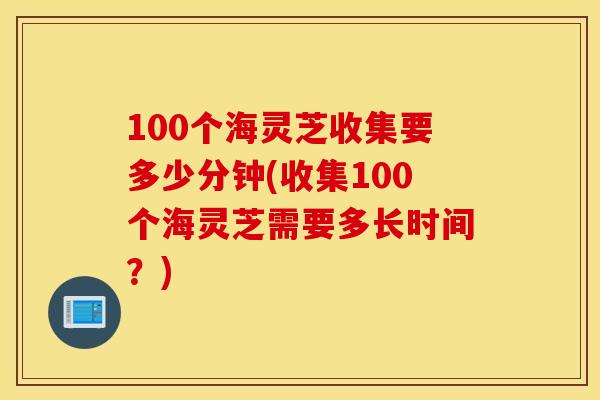 100个海灵芝收集要多少分钟(收集100个海灵芝需要多长时间？)