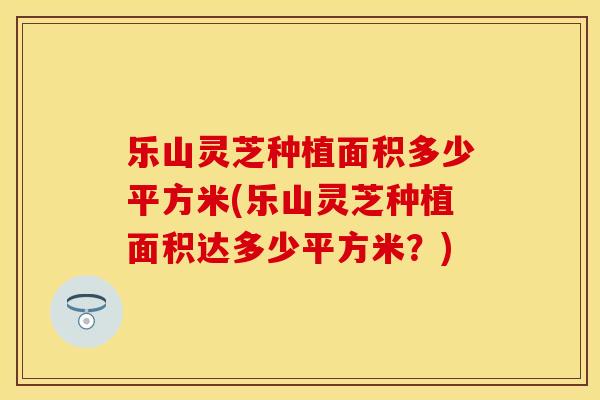 乐山灵芝种植面积多少平方米(乐山灵芝种植面积达多少平方米？)