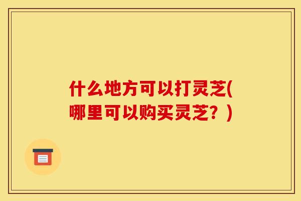 什么地方可以打灵芝(哪里可以购买灵芝?)