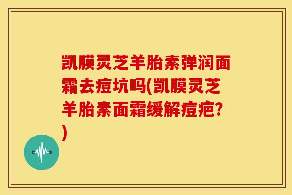 凯膜灵芝羊胎素弹润面霜去痘坑吗(凯膜灵芝羊胎素面霜缓解痘疤?)