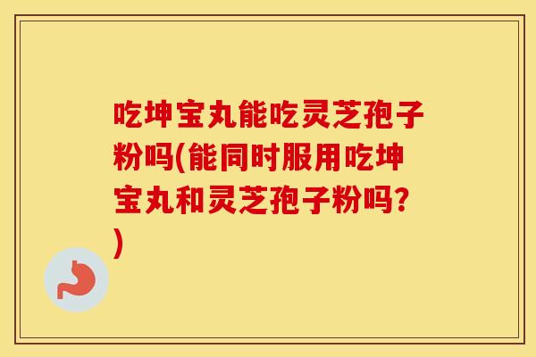 吃坤宝丸能吃灵芝孢子粉吗(能同时服用吃坤宝丸和灵芝孢子粉吗?)