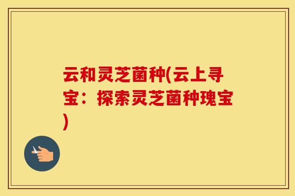 云和灵芝菌种(云上寻宝:探索灵芝菌种瑰宝)