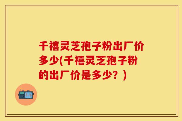 千禧灵芝孢子粉出厂价多少(千禧灵芝孢子粉的出厂价是多少?)