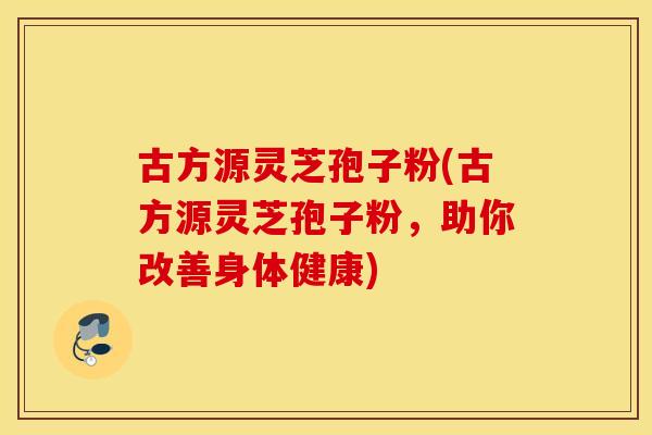 古方源灵芝孢子粉(古方源灵芝孢子粉，助你改善身体健康)