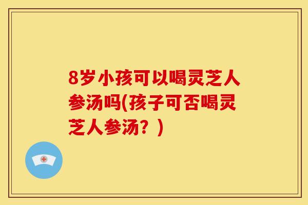 8岁小孩可以喝灵芝人参汤吗(孩子可否喝灵芝人参汤?)
