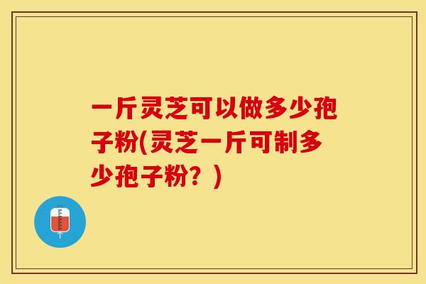 一斤灵芝可以做多少孢子粉(灵芝一斤可制多少孢子粉？)