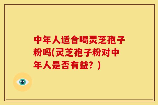 中年人适合喝灵芝孢子粉吗(灵芝孢子粉对中年人是否有益?)