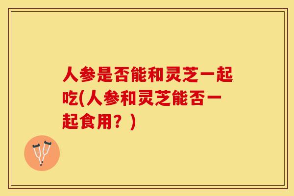 人参是否能和灵芝一起吃(人参和灵芝能否一起食用？)