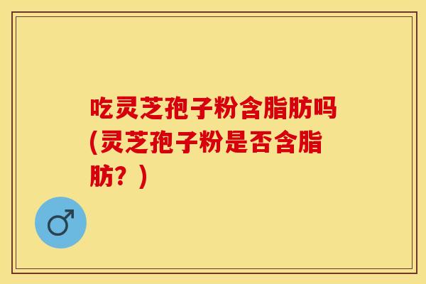 吃灵芝孢子粉含脂肪吗(灵芝孢子粉是否含脂肪？)