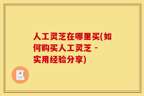人工灵芝在哪里买(如何购买人工灵芝 - 实用经验分享)