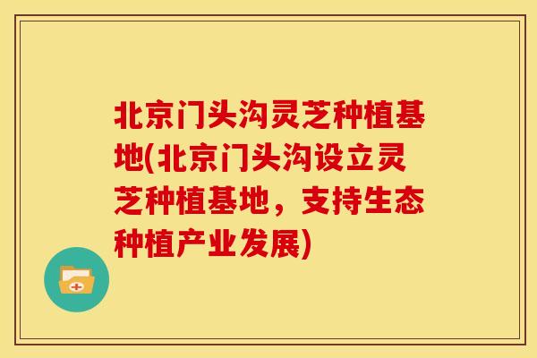 北京门头沟灵芝种植基地(北京门头沟设立灵芝种植基地，支持生态种植产业发展)