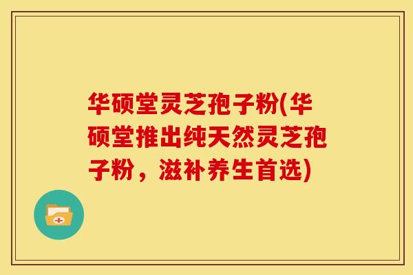华硕堂灵芝孢子粉(华硕堂推出纯天然灵芝孢子粉,滋补养生首选)