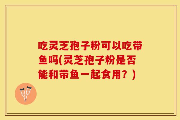 吃灵芝孢子粉可以吃带鱼吗(灵芝孢子粉是否能和带鱼一起食用？)