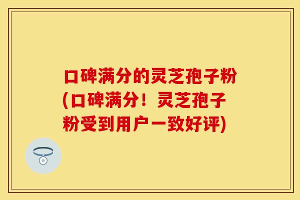 口碑满分的灵芝孢子粉(口碑满分！灵芝孢子粉受到用户一致好评)