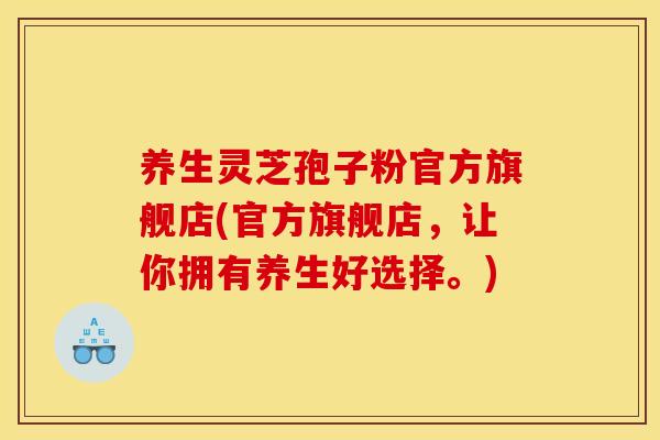 养生灵芝孢子粉官方旗舰店(官方旗舰店，让你拥有养生好选择。)