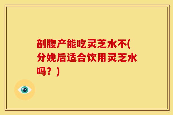 剖腹产能吃灵芝水不(分娩后适合饮用灵芝水吗？)