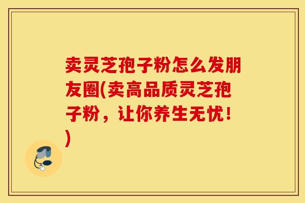 卖灵芝孢子粉怎么发朋友圈(卖高品质灵芝孢子粉，让你养生无忧！)