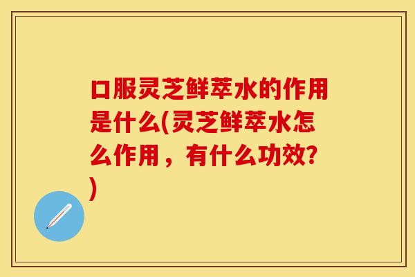 口服灵芝鲜萃水的作用是什么(灵芝鲜萃水怎么作用，有什么功效？)