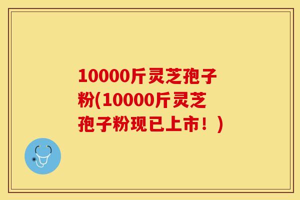 10000斤灵芝孢子粉(10000斤灵芝孢子粉现已上市!)