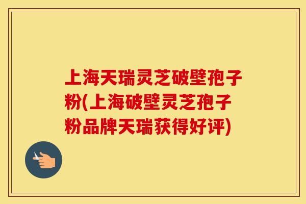上海天瑞灵芝破壁孢子粉(上海破壁灵芝孢子粉品牌天瑞获得好评)