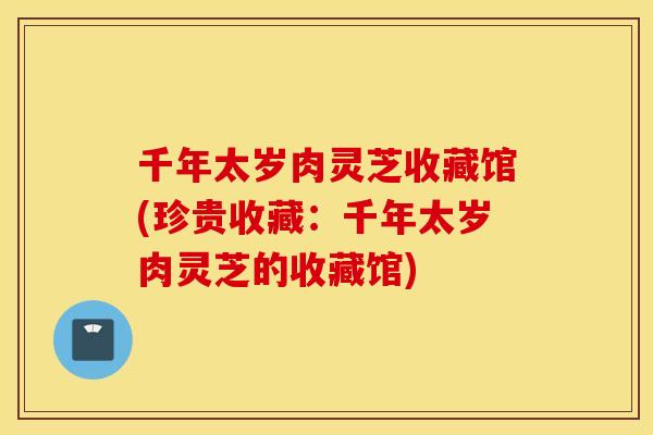千年太岁肉灵芝收藏馆(珍贵收藏:千年太岁肉灵芝的收藏馆)