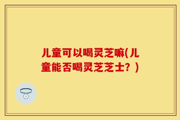 儿童可以喝灵芝嘛(儿童能否喝灵芝芝士？)