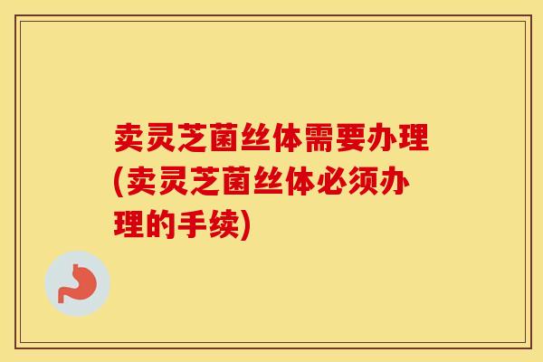 卖灵芝菌丝体需要办理(卖灵芝菌丝体必须办理的手续)