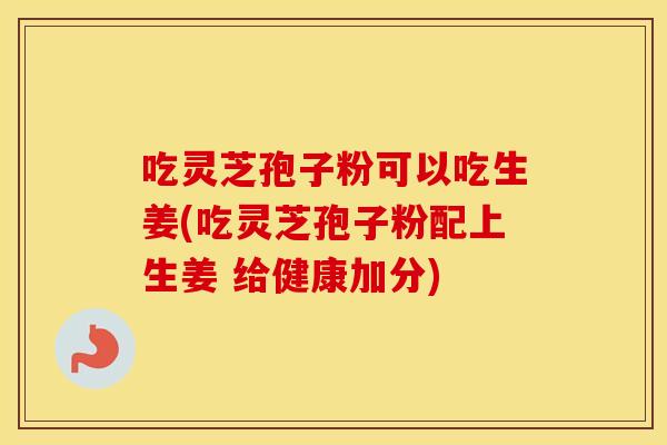 吃灵芝孢子粉可以吃生姜(吃灵芝孢子粉配上生姜 给健康加分)