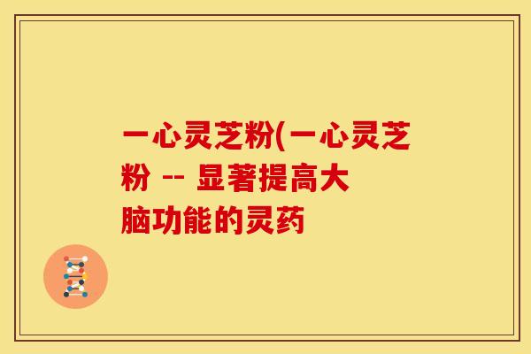 一心灵芝粉(一心灵芝粉 -- 显著提高大脑功能的灵药