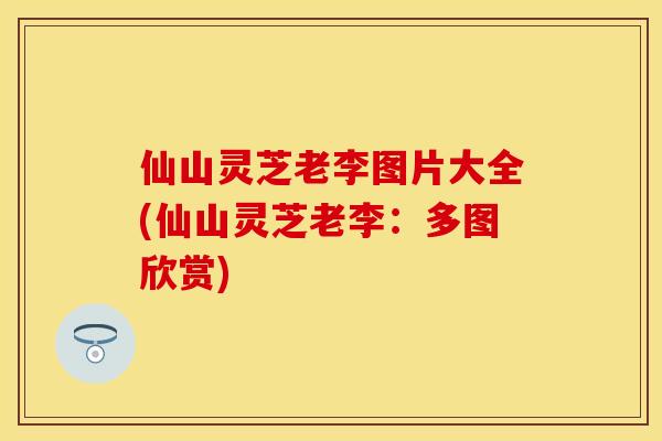 仙山灵芝老李图片大全(仙山灵芝老李：多图欣赏)