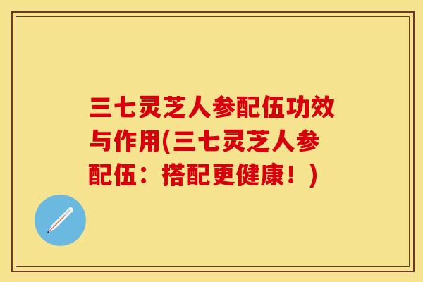 三七灵芝人参配伍功效与作用(三七灵芝人参配伍:搭配更健康!)