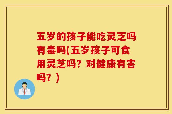 五岁的孩子能吃灵芝吗有毒吗(五岁孩子可食用灵芝吗？对健康有害吗？)